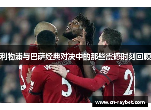利物浦与巴萨经典对决中的那些震撼时刻回顾