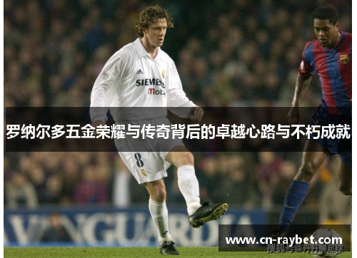 罗纳尔多五金荣耀与传奇背后的卓越心路与不朽成就