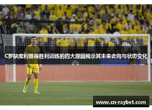 C罗缺席利雅得胜利训练的四大原因揭示其未来去向与状态变化