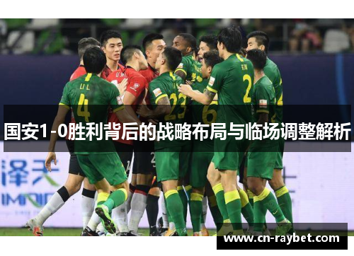 国安1-0胜利背后的战略布局与临场调整解析
