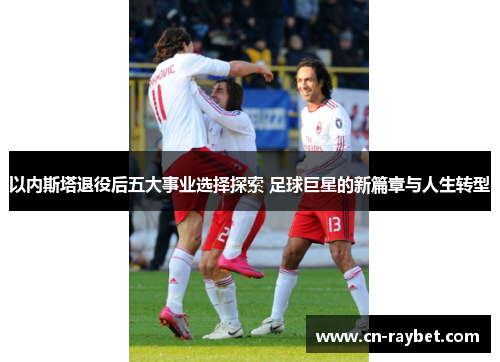 以内斯塔退役后五大事业选择探索 足球巨星的新篇章与人生转型