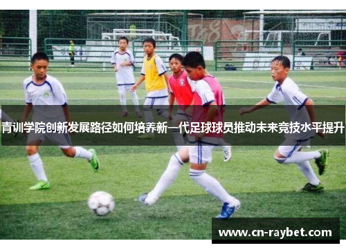 青训学院创新发展路径如何培养新一代足球球员推动未来竞技水平提升